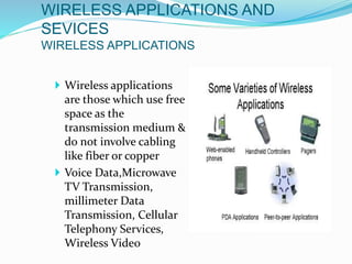 WIRELESS APPLICATIONS AND
SEVICES
WIRELESS APPLICATIONS
 Wireless applications
are those which use free
space as the
transmission medium &
do not involve cabling
like fiber or copper
 Voice Data,Microwave
TV Transmission,
millimeter Data
Transmission, Cellular
Telephony Services,
Wireless Video
 