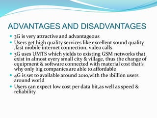  3G is very attractive and advantageous
 Users get high quality services like excellent sound quality
,fast mobile internet connection, video calls
 3G uses UMTS which yields to existing GSM networks that
exist in almost every small city & village, thus the change of
equipment & software connected with material cost that’s
why only big companies are able to affordable
 4G is set to available around 2010,with the 1billion users
around world
 Users can expect low cost per data bit,as well as speed &
reliability
ADVANTAGES AND DISADVANTAGES
 