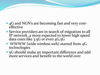  4G and NGN’s are becoming fast and very cost-
effective
 Service providers are in search of migration to all
IP network ,a more expected to lower high speed
data costs like 3.5G or even 4G,5G
 WWWW (wide wireless web) started from 4G
technologies
 5G should make an important difference and add
more services and benefit to the world over
.
 