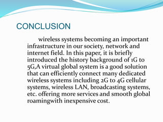 wireless systems becoming an important
infrastructure in our society, network and
internet field. In this paper, it is briefly
introduced the history background of 1G to
5G,A virtual global system is a good solution
that can efficiently connect many dedicated
wireless systems including 2G to 4G cellular
systems, wireless LAN, broadcasting systems,
etc. offering more services and smooth global
roamingwith inexpensive cost.
CONCLUSION
 