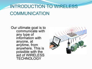 INTRODUCTION TO WIRELESS
COMMUNICATION
Our ultimate goal is to
communicate with
any type of
information with
anyone, at
anytime, from
anywhere. This is
possible with the
aid of WIRELESS
TECHNOLOGY
 