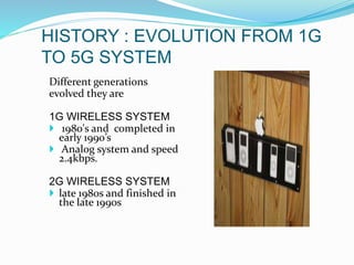 HISTORY : EVOLUTION FROM 1G
TO 5G SYSTEM
Different generations
evolved they are
1G WIRELESS SYSTEM
 1980's and completed in
early 1990’s
 Analog system and speed
2.4kbps.
2G WIRELESS SYSTEM
 late 1980s and finished in
the late 1990s
 
