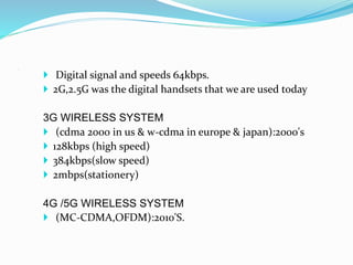  Digital signal and speeds 64kbps.
 2G,2.5G was the digital handsets that we are used today
3G WIRELESS SYSTEM
 (cdma 2000 in us & w-cdma in europe & japan):2000's
 128kbps (high speed)
 384kbps(slow speed)
 2mbps(stationery)
4G /5G WIRELESS SYSTEM
 (MC-CDMA,OFDM):2010'S.
.
 