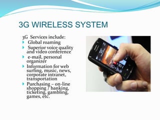 3G WIRELESS SYSTEM
3G Services include:
 Global roaming
 Superior voice quality
and video conference
 e-mail, personal
organizer
 Information for web
surfing, music, news,
corporate intranet,
transportation
 Purchasing – on-line
shopping / banking,
ticketing, gambling,
games, etc.
 
