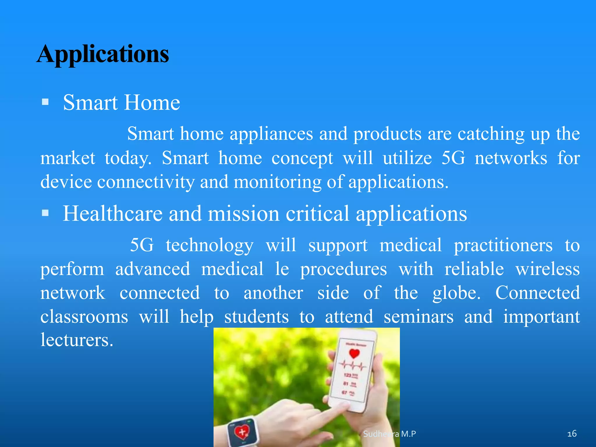 Applications
 Smart Home
Smart home appliances and products are catching up the
market today. Smart home concept will utilize 5G networks for
device connectivity and monitoring of applications.
 Healthcare and mission critical applications
5G technology will support medical practitioners to
perform advanced medical le procedures with reliable wireless
network connected to another side of the globe. Connected
classrooms will help students to attend seminars and important
lecturers.
Sudheera M.P 16
 