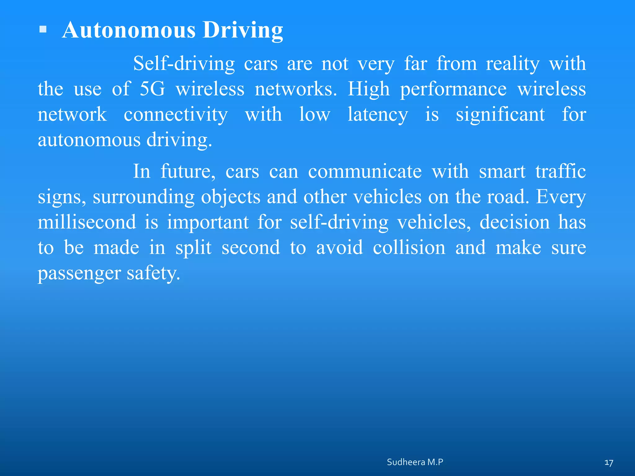  Autonomous Driving
Self-driving cars are not very far from reality with
the use of 5G wireless networks. High performance wireless
network connectivity with low latency is significant for
autonomous driving.
In future, cars can communicate with smart traffic
signs, surrounding objects and other vehicles on the road. Every
millisecond is important for self-driving vehicles, decision has
to be made in split second to avoid collision and make sure
passenger safety.
Sudheera M.P 17
 