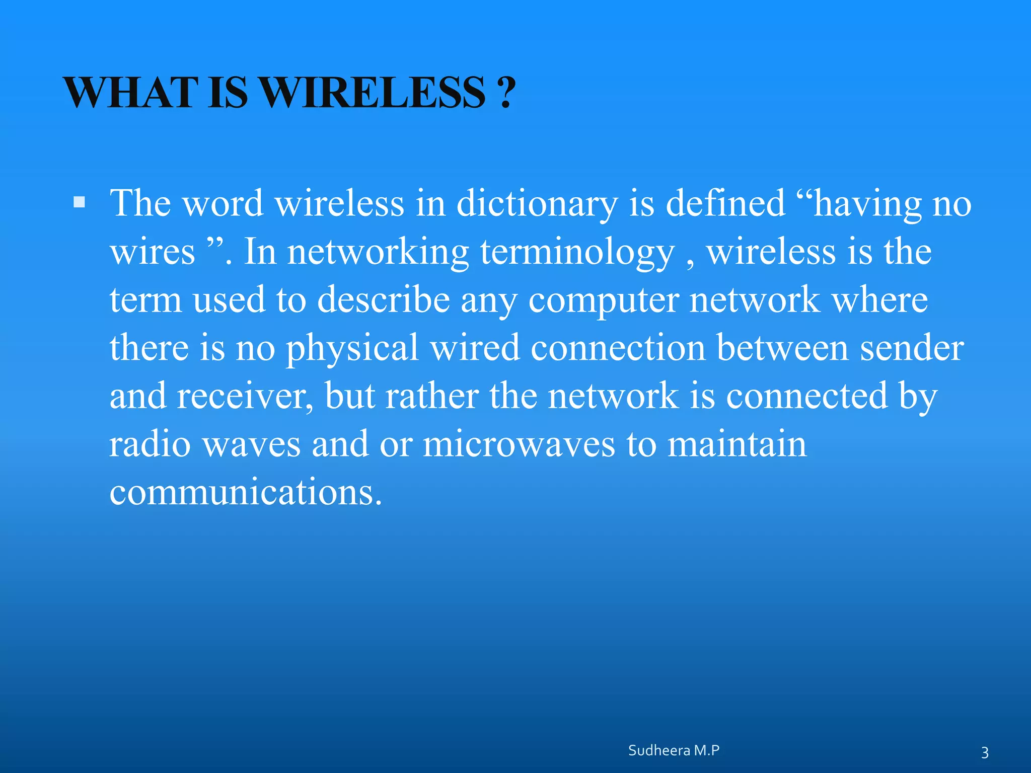 WHAT IS WIRELESS ?
 The word wireless in dictionary is defined “having no
wires ”. In networking terminology , wireless is the
term used to describe any computer network where
there is no physical wired connection between sender
and receiver, but rather the network is connected by
radio waves and or microwaves to maintain
communications.
Sudheera M.P 3
 