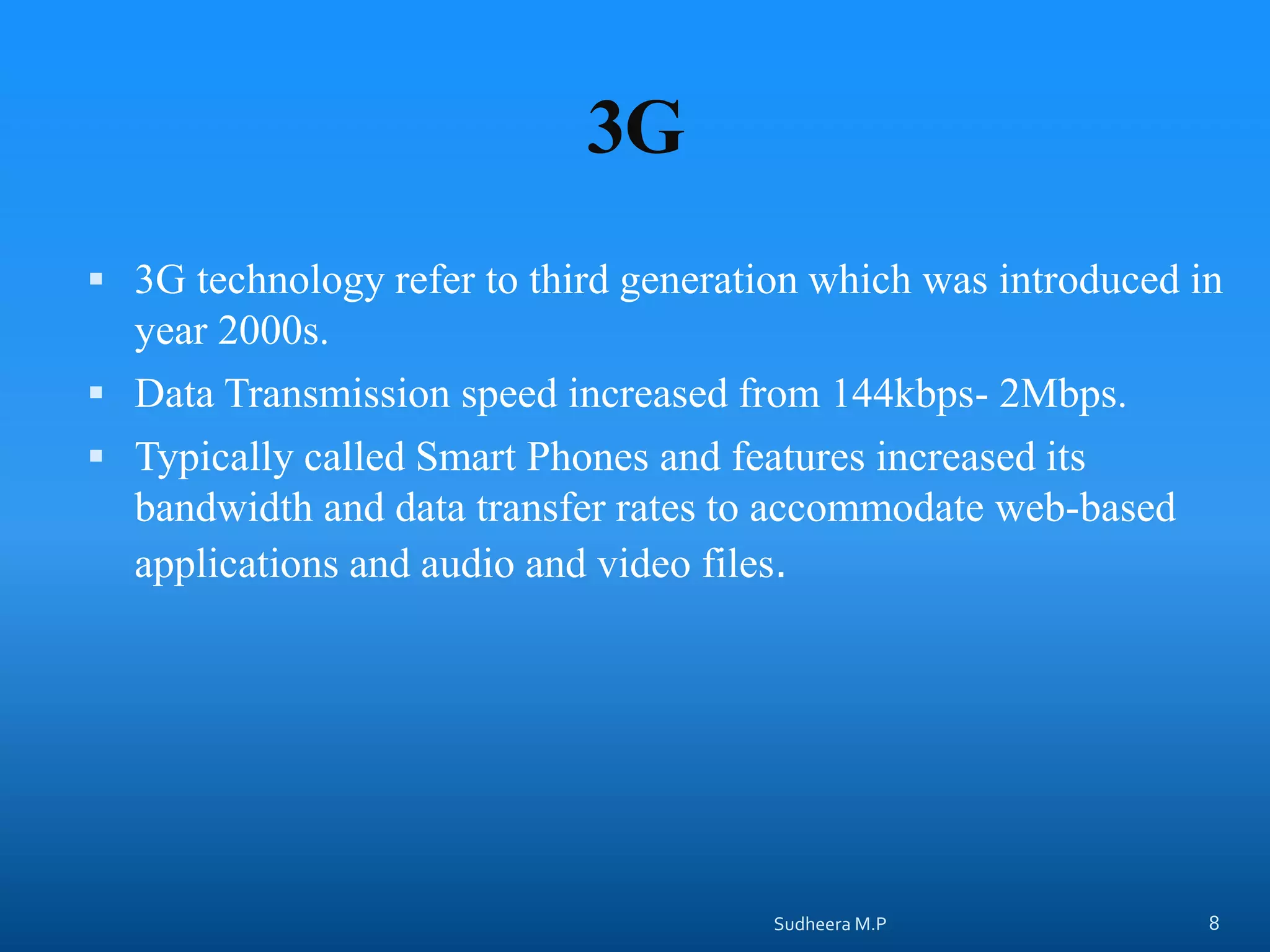 3G
 3G technology refer to third generation which was introduced in
year 2000s.
 Data Transmission speed increased from 144kbps- 2Mbps.
 Typically called Smart Phones and features increased its
bandwidth and data transfer rates to accommodate web-based
applications and audio and video files.
Sudheera M.P 8
 