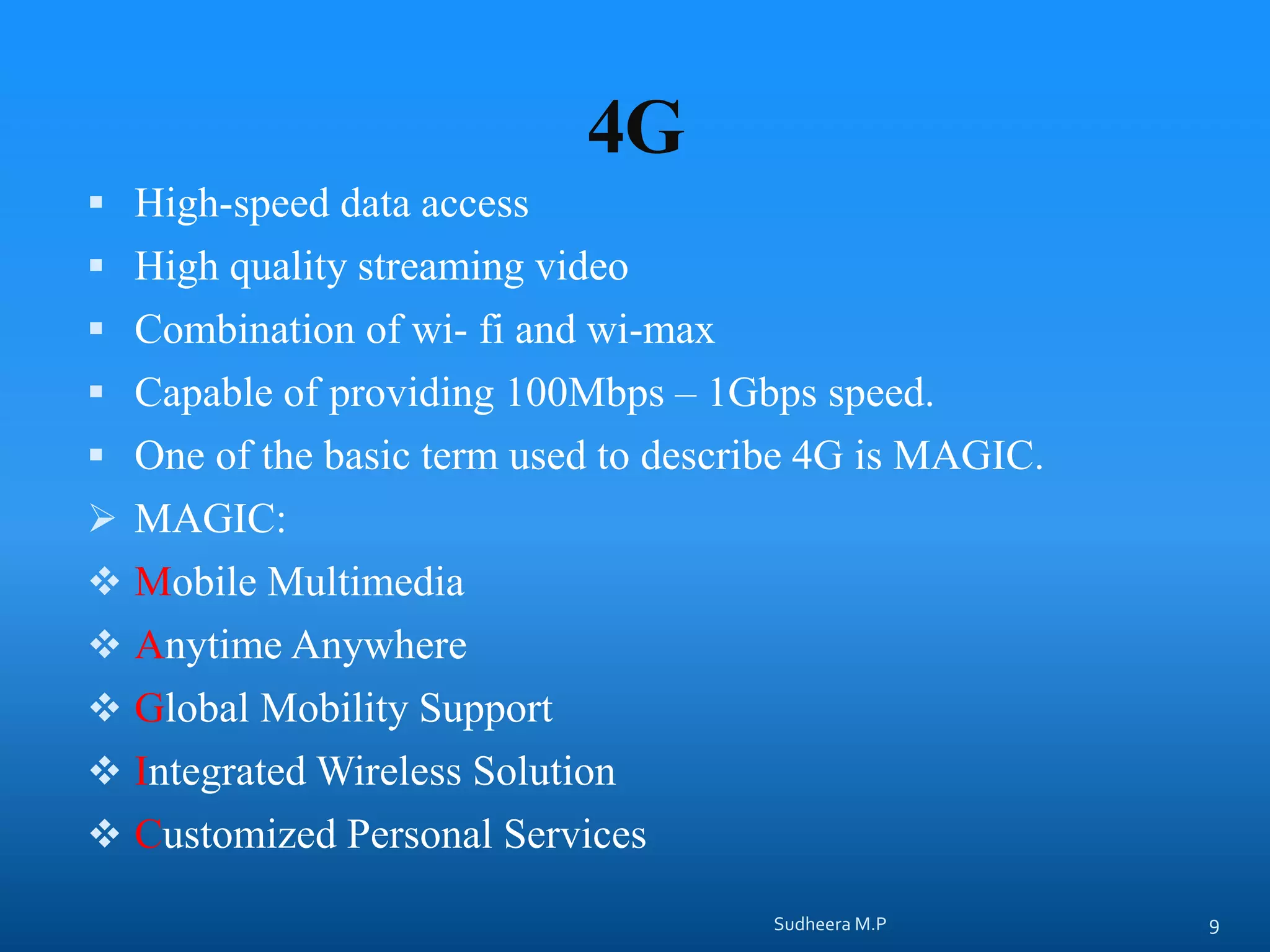4G
 High-speed data access
 High quality streaming video
 Combination of wi- fi and wi-max
 Capable of providing 100Mbps – 1Gbps speed.
 One of the basic term used to describe 4G is MAGIC.
 MAGIC:
 Mobile Multimedia
 Anytime Anywhere
 Global Mobility Support
 Integrated Wireless Solution
 Customized Personal Services
Sudheera M.P 9
 