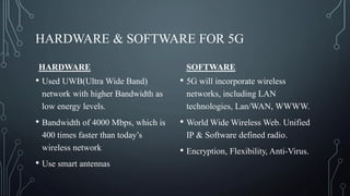 HARDWARE & SOFTWARE FOR 5G
HARDWARE
• Used UWB(Ultra Wide Band)
network with higher Bandwidth as
low energy levels.
• Bandwidth of 4000 Mbps, which is
400 times faster than today’s
wireless network
• Use smart antennas
SOFTWARE
• 5G will incorporate wireless
networks, including LAN
technologies, Lan/WAN, WWWW.
• World Wide Wireless Web. Unified
IP & Software defined radio.
• Encryption, Flexibility, Anti-Virus.
 