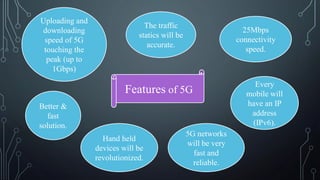 Features of 5G
The traffic
statics will be
accurate.
25Mbps
connectivity
speed.
Uploading and
downloading
speed of 5G
touching the
peak (up to
1Gbps)
Hand held
devices will be
revolutionized.
5G networks
will be very
fast and
reliable.
Every
mobile will
have an IP
address
(IPv6).
Better &
fast
solution.
 
