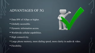 ADVANTAGES OF 5G
• Data BW of 1Gbps or higher.
• Globally accessible.
• Dynamic information access.
• Worldwide cellular capabilities.
• High connectivity.
• Large phone memory, more dialing speed, more clarity in audio & video.
• Flexibility.
 