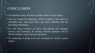 CONCLUSION
• 3G Operator centric, 4G Service centric where 5G user centric.
• The new coming 5G technology will be available in the market at
affordable rates, high peak future and much reliability than the
preceding technologies.
• 5G will bring evolution of active infra-sharing and managed
services and eventually all existing network operators will be
MVNO (Mobile virtual Network Operators)
• 5G technology is going to be new revolution in wireless system
market.
 