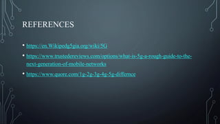 REFERENCES
• https://en.Wikipedg5gia.org/wiki/5G
• https://www.trustedereviews.com/options/what-is-5g-a-rough-guide-to-the-
next-generation-of-mobile-networks
• https://www.quore.com/1g-2g-3g-4g-5g-differnce
 