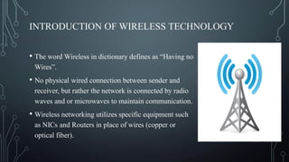 INTRODUCTION OF WIRELESS TECHNOLOGY
• The word Wireless in dictionary defines as “Having no
Wires”.
• No physical wired connection between sender and
receiver, but rather the network is connected by radio
waves and or microwaves to maintain communication.
• Wireless networking utilizes specific equipment such
as NICs and Routers in place of wires (copper or
optical fiber).
 