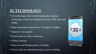 3G TECHNOLOGY
• 3G technology refers to third generation wireless
technology which was introduced in late 1990s and early
2000s.
• Data transmission speed from 125 kbps to 2 Mbps.
• Superior voice quality.
• Good clarity in video conference.
• Global roaming.
• Data are send though packet switching.
• Voices calls are interpreted using circuit switching.
 