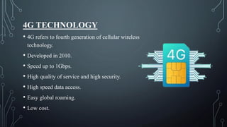 4G TECHNOLOGY
• 4G refers to fourth generation of cellular wireless
technology.
• Developed in 2010.
• Speed up to 1Gbps.
• High quality of service and high security.
• High speed data access.
• Easy global roaming.
• Low cost.
 