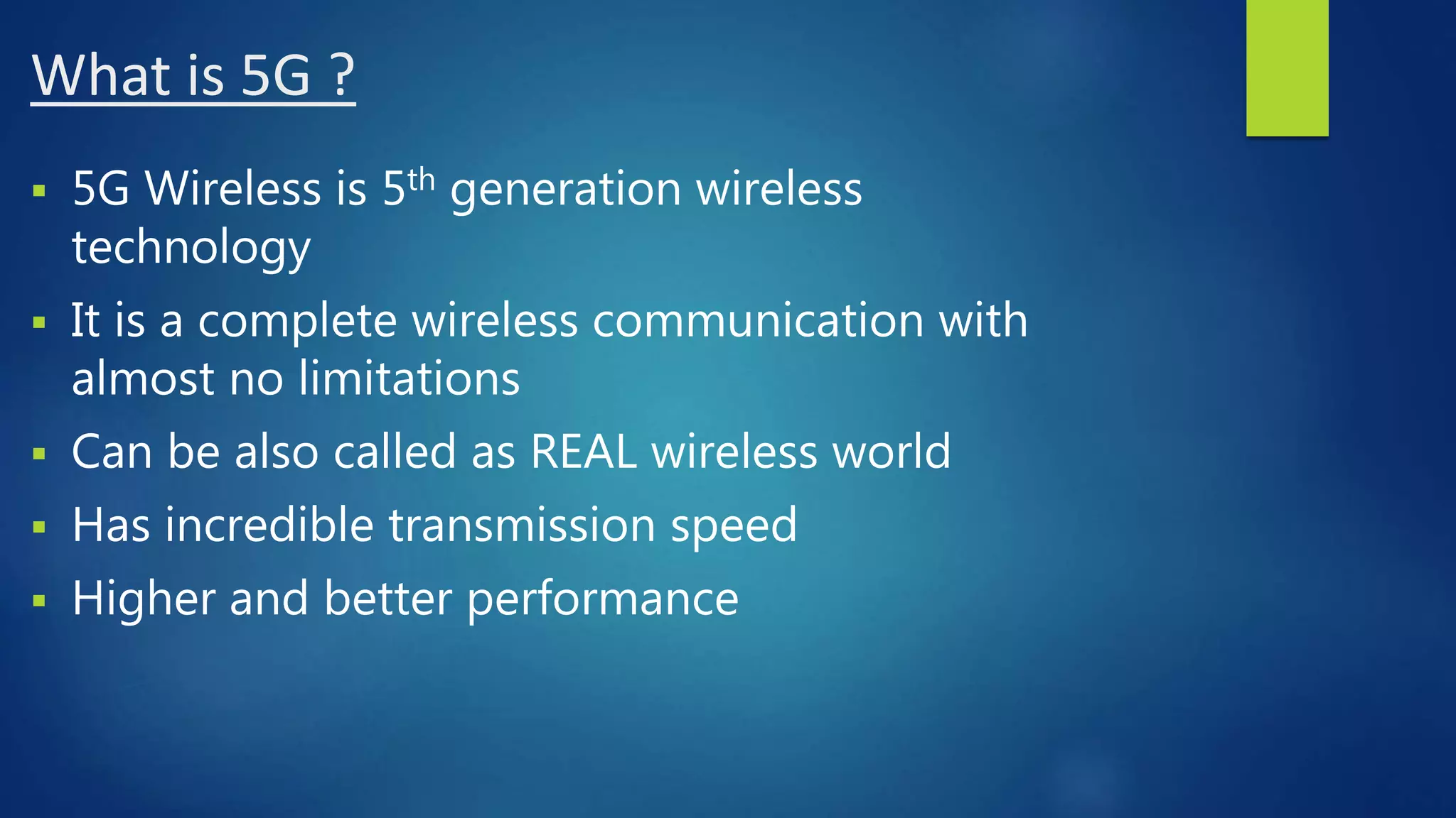 What is 5G ?
 5G Wireless is 5th generation wireless
technology
 It is a complete wireless communication with
almost no limitations
 Can be also called as REAL wireless world
 Has incredible transmission speed
 Higher and better performance
 