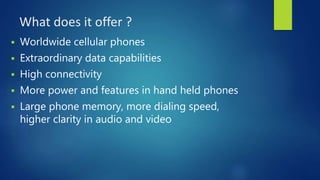 What does it offer ?
 Worldwide cellular phones
 Extraordinary data capabilities
 High connectivity
 More power and features in hand held phones
 Large phone memory, more dialing speed,
higher clarity in audio and video
 