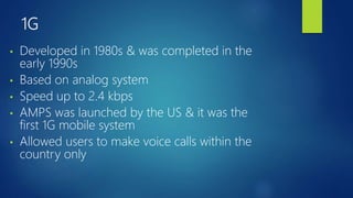 1G
• Developed in 1980s & was completed in the
early 1990s
• Based on analog system
• Speed up to 2.4 kbps
• AMPS was launched by the US & it was the
first 1G mobile system
• Allowed users to make voice calls within the
country only
 