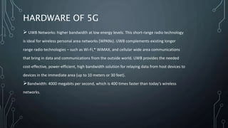 HARDWARE OF 5G
 UWB Networks: higher bandwidth at low energy levels. This short-range radio technology
is ideal for wireless personal area networks (WPANs). UWB complements existing longer
range radio technologies – such as Wi-Fi,* WiMAX, and cellular wide area communications
that bring in data and communications from the outside world. UWB provides the needed
cost-effective, power-efficient, high bandwidth solution for relaying data from host devices to
devices in the immediate area (up to 10 meters or 30 feet).
Bandwidth: 4000 megabits per second, which is 400 times faster than today’s wireless
networks.
 