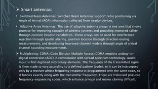  Smart antennas:
• Switched Beam Antennas: Switched Beam Antennas support radio positioning via
Angle of Arrival (AOA) information collected from nearby devices.
• Adaptive Array Antennas: The use of adaptive antenna arrays is one area that shows
promise for improving capacity of wireless systems and providing improved safety
through position location capabilities. These arrays can be used for interference
rejection through spatial altering, position location through direction ending
measurements, and developing improved channel models through angle of arrival
channel sounding measurements.
 Multiplexing: CDMA (Code Division Multiple Access) CDMA employs analog-to-
digital conversion (ADC) in combination with spread spectrum technology. Audio
input is first digitized into binary elements. The frequency of the transmitted signal
is then made to vary according to a defined pattern (code), so it can be intercepted
only by a receiver whose frequency response is programmed with the same code, so
it follows exactly along with the transmitter frequency. There are trillionsof possible
frequency-sequencing codes, which enhance privacy and makes cloning difficult.
 
