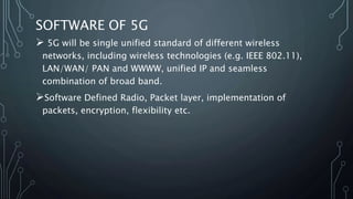 SOFTWARE OF 5G
 5G will be single unified standard of different wireless
networks, including wireless technologies (e.g. IEEE 802.11),
LAN/WAN/ PAN and WWWW, unified IP and seamless
combination of broad band.
Software Defined Radio, Packet layer, implementation of
packets, encryption, flexibility etc.
 