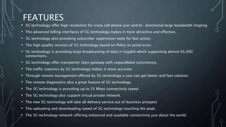 FEATURES
• 5G technology offer high resolution for crazy cell phone user and bi- directional large bandwidth shaping.
• The advanced billing interfaces of 5G technology makes it more attractive and effective.
• 5G technology also providing subscriber supervision tools for fast action.
• The high quality services of 5G technology based on Policy to avoid error.
• 5G technology is providing large broadcasting of data in Gigabit which supporting almost 65,000
connections.
• 5G technology offer transporter class gateway with unparalleled consistency.
• The traffic statistics by 5G technology makes it more accurate.
• Through remote management offered by 5G technology a user can get better and fast solution.
• The remote diagnostics also a great feature of 5G technology.
• The 5G technology is providing up to 25 Mbps connectivity speed.
• The 5G technology also support virtual private network.
• The new 5G technology will take all delivery service out of business prospect
• The uploading and downloading speed of 5G technology touching the peak.
• The 5G technology network offering enhanced and available connectivity just about the world.
 