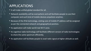 APPLICATIONS
• It will make unified global standard for all.
• Network availability will be everywhere and will facilitate people to use their
computer and such kind of mobile devices anywhere anytime.
• Because of the IPv6 technology, visiting care of mobile IP address will be assigned
as per the connected network and geographical position.
• Its application will make world real Wi Fi zone.
• Its cognitive radio technology will facilitate different version of radio technologies
to share the same spectrum efficiently.
• Its application will facilitate people to avail radio signal at higher altitude as well.
 
