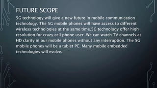 FUTURE SCOPE
5G technology will give a new future in mobile communication
technology. The 5G mobile phones will have access to different
wireless technologies at the same time.5G technology offer high
resolution for crazy cell phone user. We can watch TV channels at
HD clarity in our mobile phones without any interruption. The 5G
mobile phones will be a tablet PC. Many mobile embedded
technologies will evolve.
 