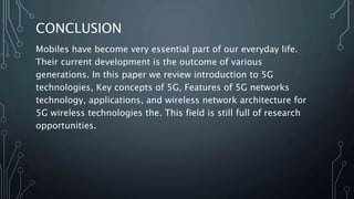 CONCLUSION
Mobiles have become very essential part of our everyday life.
Their current development is the outcome of various
generations. In this paper we review introduction to 5G
technologies, Key concepts of 5G, Features of 5G networks
technology, applications, and wireless network architecture for
5G wireless technologies the. This field is still full of research
opportunities.
 