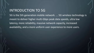 INTRODUCTION TO 5G
5G is the 5th generation mobile network. ... 5G wireless technology is
meant to deliver higher multi-Gbps peak data speeds, ultra low
latency, more reliability, massive network capacity, increased
availability, and a more uniform user experience to more users.
 