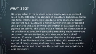 WHAT IS 5G?
5G simply refers to the next and newest mobile wireless standard
based on the IEEE 802.11ac standard of broadband technology. Rather
than faster Internet connection speeds, 5G aims at a higher capacity
than current 4G LTE, allowing a higher number of mobile broadband
users per area unit, and allowing consumption of data quantities in
gigabyte per second. This would make it feasible for a large portion of
the population to consume high-quality streaming media many hours
per day on their mobile devices, also when out of reach of wifi
hotspots. 5G research and development also aim at the improved
support of machine to machine communication, also known as the
Internet of things, aiming at a lower cost, lower battery consumption,
and lower latency and to increase the security and connectivity for a
large community.
 