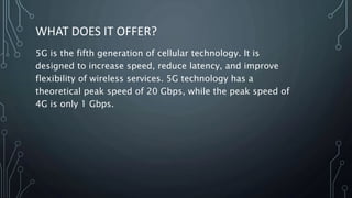 WHAT DOES IT OFFER?
5G is the fifth generation of cellular technology. It is
designed to increase speed, reduce latency, and improve
flexibility of wireless services. 5G technology has a
theoretical peak speed of 20 Gbps, while the peak speed of
4G is only 1 Gbps.
 