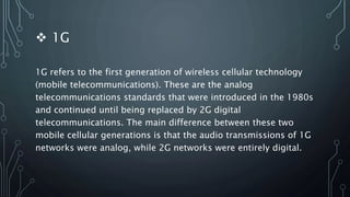  1G
1G refers to the first generation of wireless cellular technology
(mobile telecommunications). These are the analog
telecommunications standards that were introduced in the 1980s
and continued until being replaced by 2G digital
telecommunications. The main difference between these two
mobile cellular generations is that the audio transmissions of 1G
networks were analog, while 2G networks were entirely digital.
 