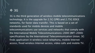  3G
3G is the third generation of wireless mobile telecommunications
technology. It is the upgrade for 2.5G GPRS and 2.75G EDGE
networks, for faster data transfer. This is based on a set of
standards used for mobile devices and mobile
telecommunications use services and networks that comply with
the International Mobile Telecommunications-2000 (IMT-2000)
specifications by the International Telecommunication Union. 3G
finds application in wireless voice telephony, mobile Internet
access, fixed wireless Internet access, video calls and mobile TV.
 