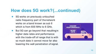 How does 5G work?(...continued)
● 5G works on previously untouched
radio frequency part of the network
works on a band known as sub 6
which is from 600 MHz to 6 GHz.
● But 5G can go beyond that resulting in
higher data rates and performance
with the trade-off of range that is with
so much data it cannot move far also
lowering the wall penetration of signal.
13
 
