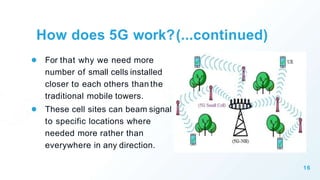 ● For that why we need more
number of small cells installed
closer to each others than the
traditional mobile towers.
● These cell sites can beam signal
to specific locations where
needed more rather than
everywhere in any direction.
16
How does 5G work?(...continued)
 