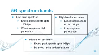 5G spectrum bands
21
● Low-band spectrum
○ Expect peak speeds up to
100Mbps
○ Widest range and high
penetration
● Mid-band spectrum –
○ Expect peak speeds up to 1Gbps
○ Balanced range and penetration
● High-band spectrum –
○ Expect peak speeds
up to 10Gbps
○ Low range and
penetration
 