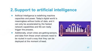 2.Support to artificial intelligence
● Artificial Intelligence is redefining machine
capacities and power. Today’s digital world is
meaningless without bulks of data, and it
can only be accelerated by the fastest
network capabilities and 5G can really
trigger the process.
● Additionally, smart cities are getting sensors,
and data from these smart sensors need to
be routed in such a way that they can be
deployed at the moment of need.
27
 