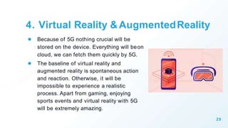4. Virtual Reality & AugmentedReality
● Because of 5G nothing crucial will be
stored on the device. Everything will beon
cloud, we can fetch them quickly by 5G.
● The baseline of virtual reality and
augmented reality is spontaneous action
and reaction. Otherwise, it will be
impossible to experience a realistic
process. Apart from gaming, enjoying
sports events and virtual reality with 5G
will be extremely amazing.
29
 