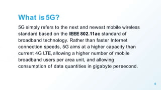 What is5G?
6
5G simply refers to the next and newest mobile wireless
standard based on the IEEE 802.11ac standard of
broadband technology. Rather than faster Internet
connection speeds, 5G aims at a higher capacity than
current 4G LTE, allowing a higher number of mobile
broadband users per area unit, and allowing
consumption of data quantities in gigabyte persecond.
 
