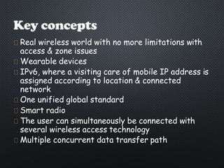 Real wireless world with no more limitations with
access & zone issues
Wearable devices
IPv6, where a visiting care of mobile IP address is
assigned according to location & connected
network
One unified global standard
Smart radio
The user can simultaneously be connected with
several wireless access technology
Multiple concurrent data transfer path
 