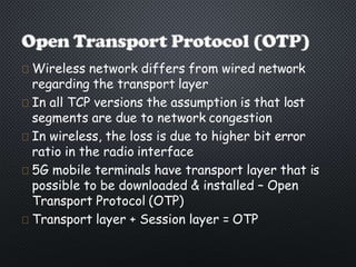 Wireless network differs from wired network
regarding the transport layer
In all TCP versions the assumption is that lost
segments are due to network congestion
In wireless, the loss is due to higher bit error
ratio in the radio interface
5G mobile terminals have transport layer that is
possible to be downloaded & installed – Open
Transport Protocol (OTP)
Transport layer + Session layer = OTP
 