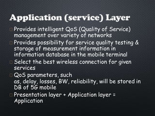 Provides intelligent QoS (Quality of Service)
management over variety of networks
Provides possibility for service quality testing &
storage of measurement information in
information database in the mobile terminal
Select the best wireless connection for given
services
QoS parameters, such
as, delay, losses, BW, reliability, will be stored in
DB of 5G mobile
Presentation layer + Application layer =
Application
 