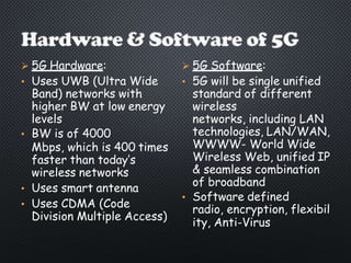  5G Hardware:
• Uses UWB (Ultra Wide
Band) networks with
higher BW at low energy
levels
• BW is of 4000
Mbps, which is 400 times
faster than today’s
wireless networks
• Uses smart antenna
• Uses CDMA (Code
Division Multiple Access)
 5G Software:
• 5G will be single unified
standard of different
wireless
networks, including LAN
technologies, LAN/WAN,
WWWW- World Wide
Wireless Web, unified IP
& seamless combination
of broadband
• Software defined
radio, encryption, flexibil
ity, Anti-Virus
 