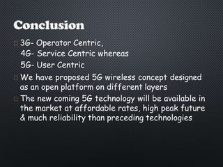 3G- Operator Centric,
4G- Service Centric whereas
5G- User Centric
We have proposed 5G wireless concept designed
as an open platform on different layers
The new coming 5G technology will be available in
the market at affordable rates, high peak future
& much reliability than preceding technologies
 