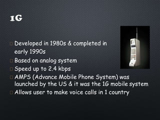 Developed in 1980s & completed in
early 1990s
Based on analog system
Speed up to 2.4 kbps
AMPS (Advance Mobile Phone System) was
launched by the US & it was the 1G mobile system
Allows user to make voice calls in 1 country
 
