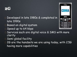 Developed in late 1980s & completed in
late 1990s
Based on digital system
Speed up to 64 kbps
Services such are digital voice & SMS with more
clarity
Semi global facility
2G are the handsets we are using today, with 2.5G
having more capabilities
 