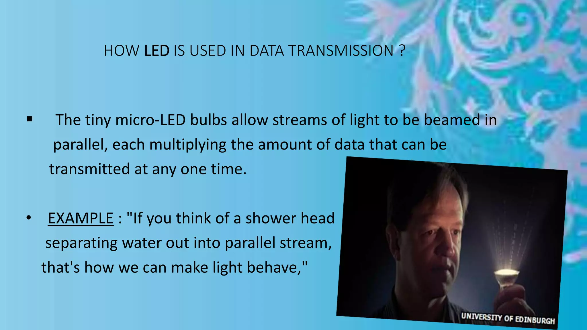 HOW LED IS USED IN DATA TRANSMISSION ?
 The tiny micro-LED bulbs allow streams of light to be beamed in
parallel, each multiplying the amount of data that can be
transmitted at any one time.
• EXAMPLE : "If you think of a shower head
separating water out into parallel stream,
that's how we can make light behave,"
 